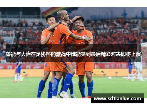 鲁能与大连在足协杯的激战中谁能笑到最后精彩对决即将上演